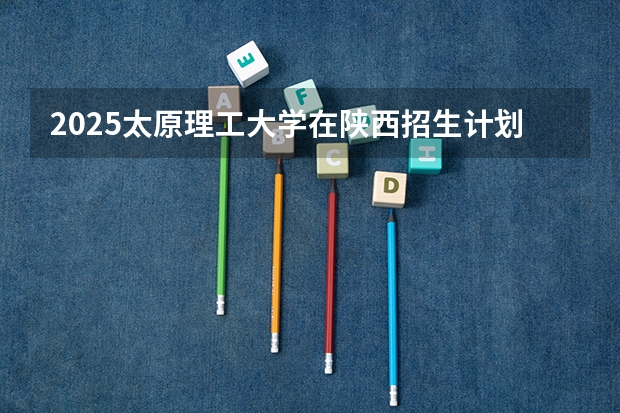 2025太原理工大学在陕西招生计划预测