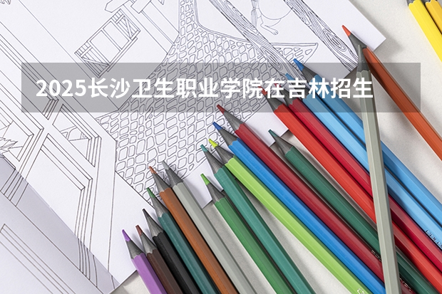 2025长沙卫生职业学院在吉林招生计划预测