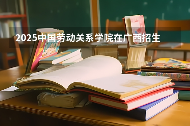 2025中国劳动关系学院在广西招生计划预测