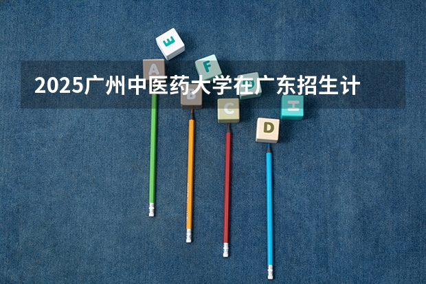 2025广州中医药大学在广东招生计划预测