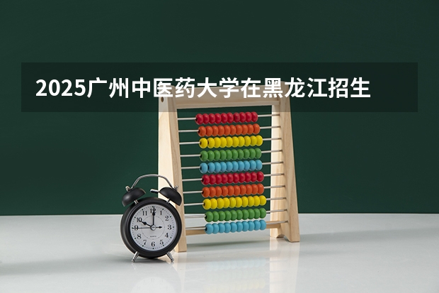 2025广州中医药大学在黑龙江招生计划预测