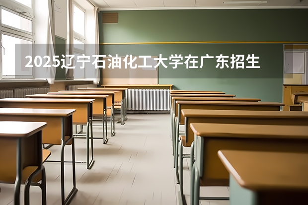 2025辽宁石油化工大学在广东招生计划预测