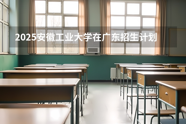 2025安徽工业大学在广东招生计划预测