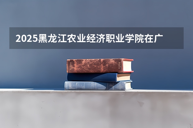 2025黑龙江农业经济职业学院在广西招生计划预测