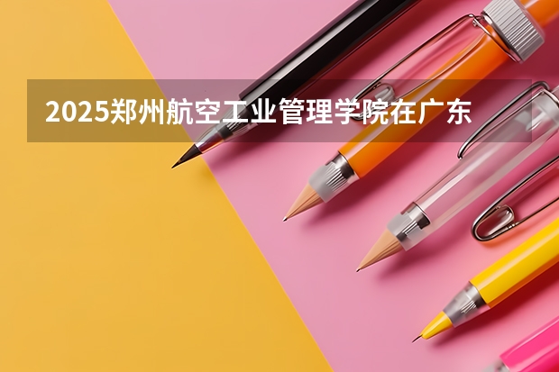 2025郑州航空工业管理学院在广东招生计划预测