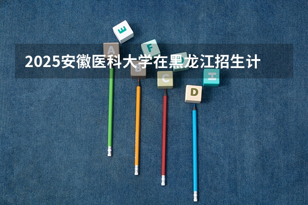 2025安徽医科大学在黑龙江招生计划预测