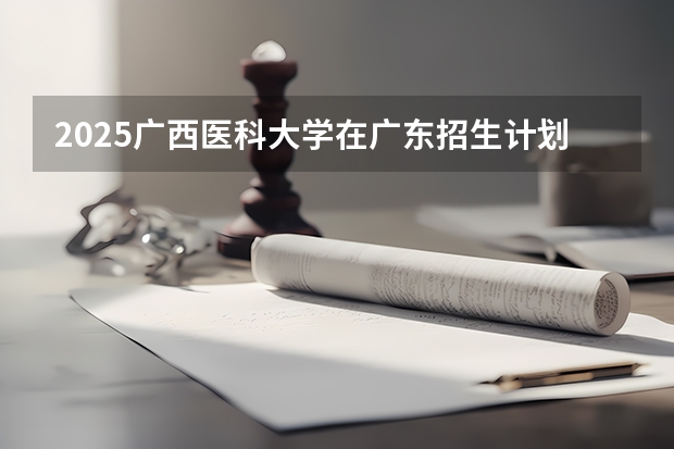 2025广西医科大学在广东招生计划预测