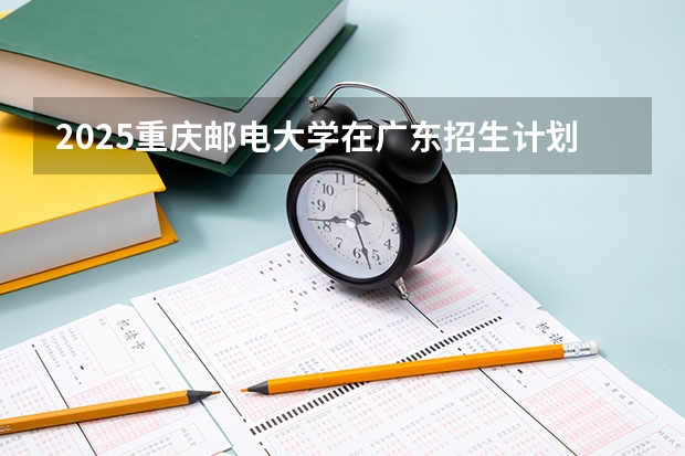 2025重庆邮电大学在广东招生计划预测