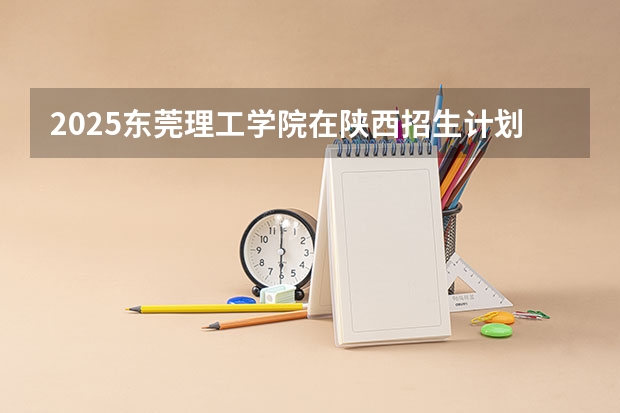 2025东莞理工学院在陕西招生计划预测