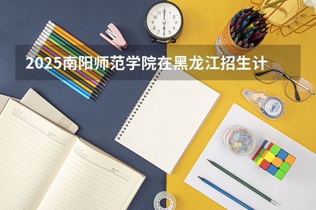 2025南阳师范学院在黑龙江招生计划预测