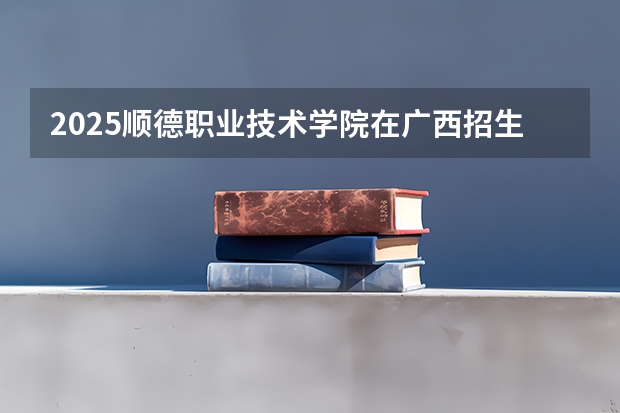 2025顺德职业技术学院在广西招生计划预测