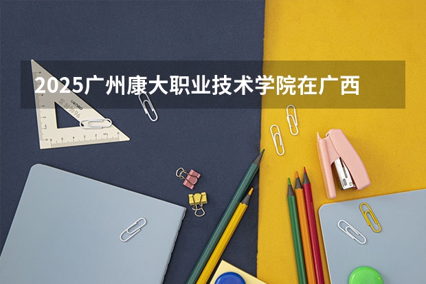 2025广州康大职业技术学院在广西招生计划预测