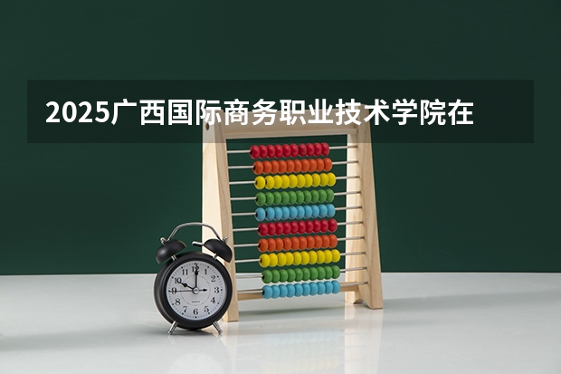 2025广西国际商务职业技术学院在广西招生计划预测