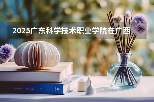 2025广东科学技术职业学院在广西招生计划预测