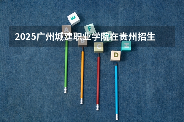 2025广州城建职业学院在贵州招生计划预测