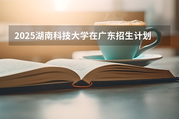 2025湖南科技大学在广东招生计划预测