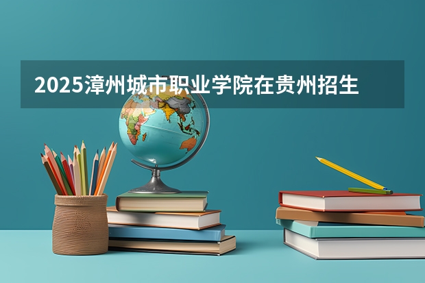 2025漳州城市职业学院在贵州招生计划预测