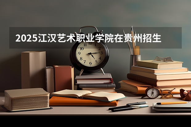 2025江汉艺术职业学院在贵州招生计划预测