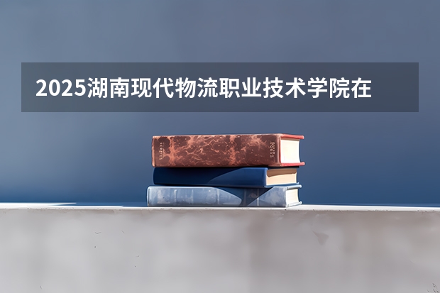 2025湖南现代物流职业技术学院在贵州招生计划预测