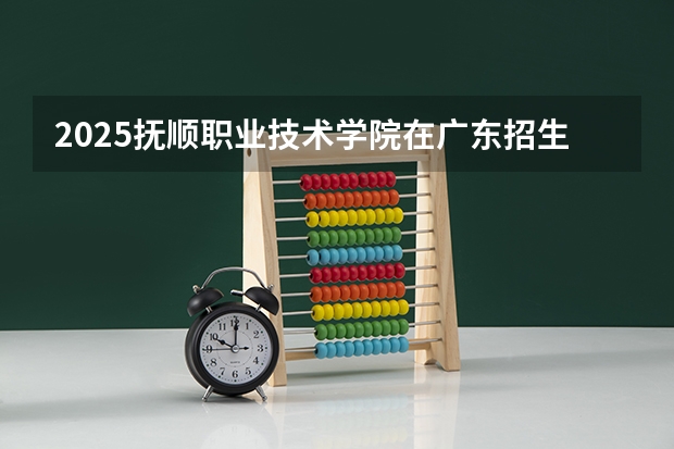 2025抚顺职业技术学院在广东招生计划预测