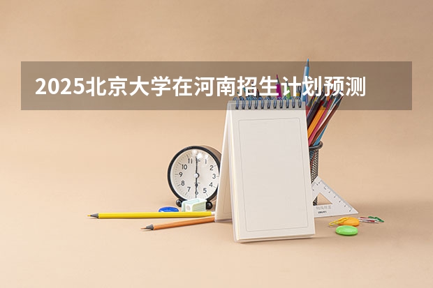 2025北京大学在河南招生计划预测