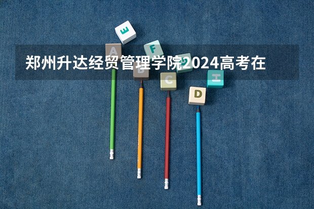 郑州升达经贸管理学院2024高考在天津招生计划介绍