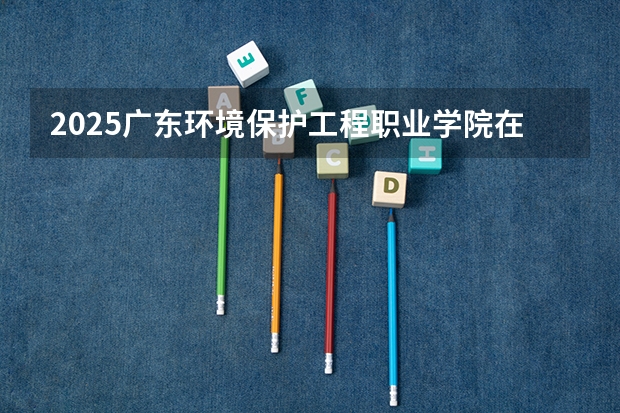 2025广东环境保护工程职业学院在四川招生计划预测