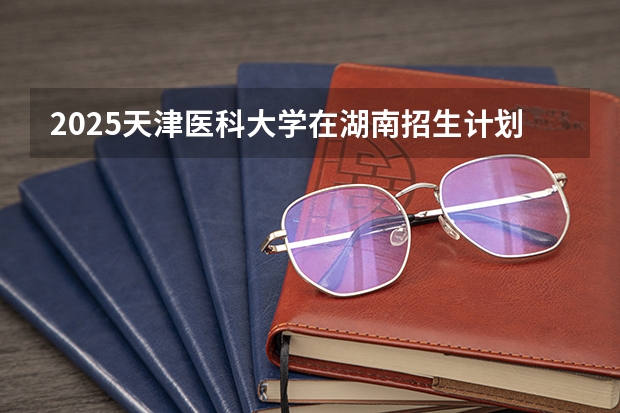 2025天津医科大学在湖南招生计划预测