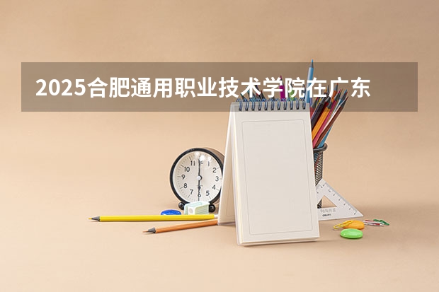 2025合肥通用职业技术学院在广东招生计划预测