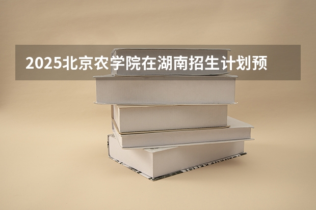 2025北京农学院在湖南招生计划预测