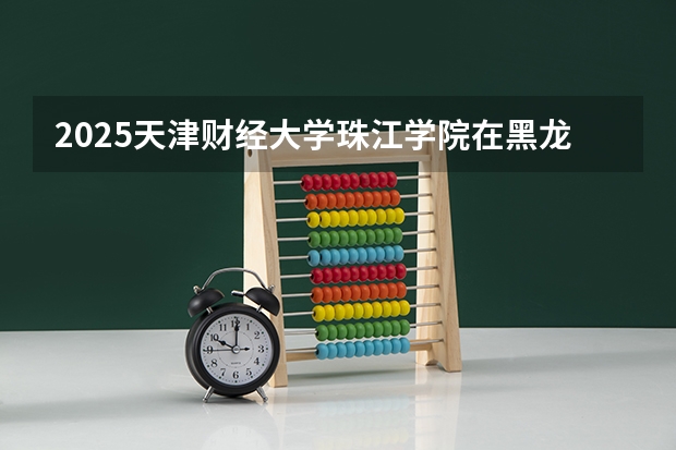 2025天津财经大学珠江学院在黑龙江招生计划预测