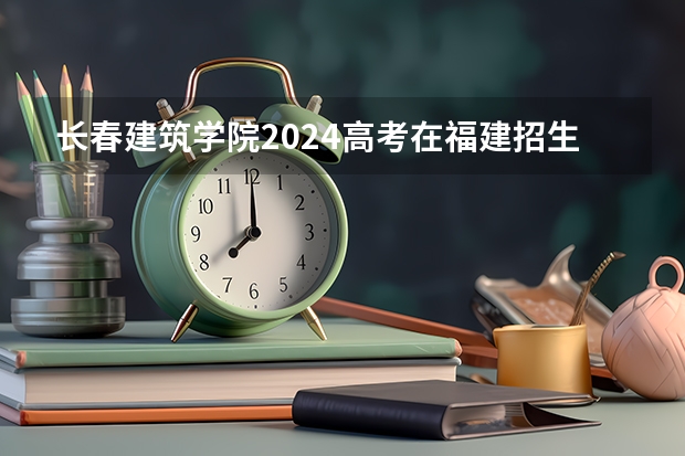 长春建筑学院2024高考在福建招生计划介绍