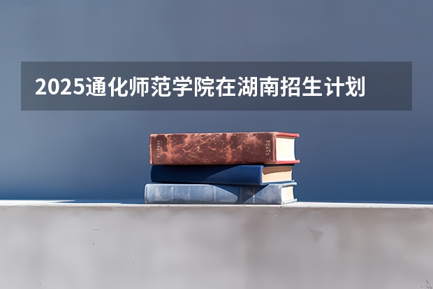 2025通化师范学院在湖南招生计划预测