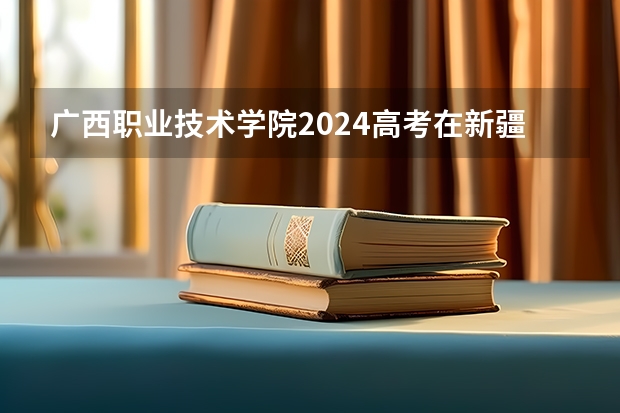 广西职业技术学院2024高考在新疆招生计划介绍