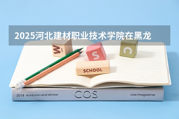 2025河北建材职业技术学院在黑龙江招生计划预测