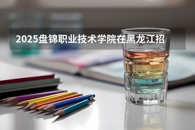 2025盘锦职业技术学院在黑龙江招生计划预测