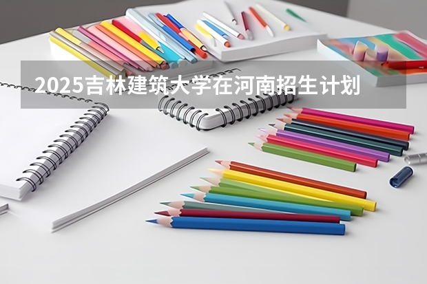 2025吉林建筑大学在河南招生计划预测
