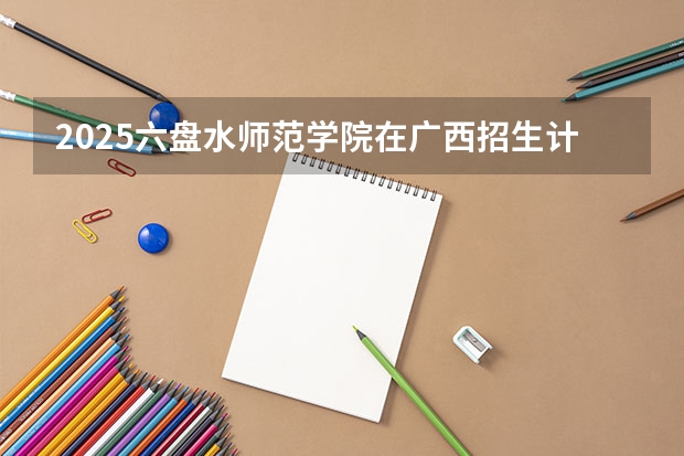 2025六盘水师范学院在广西招生计划预测