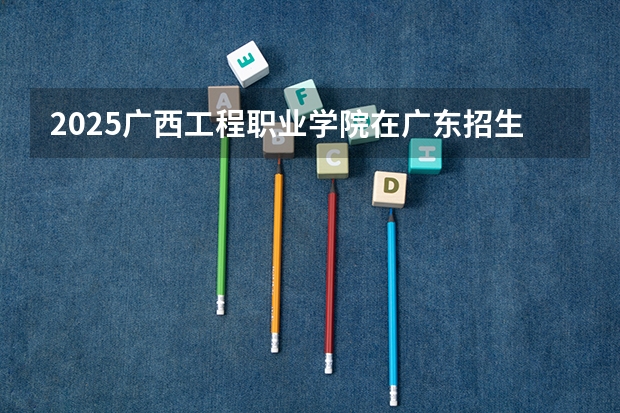 2025广西工程职业学院在广东招生计划预测
