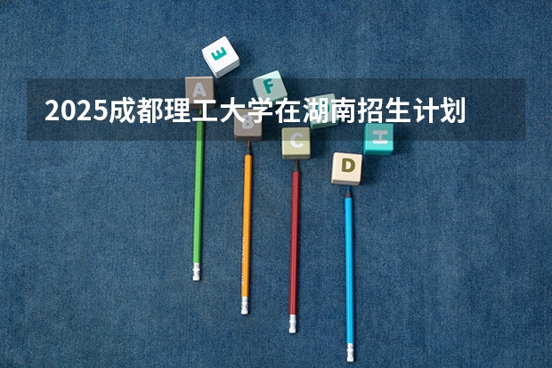 2025成都理工大学在湖南招生计划预测