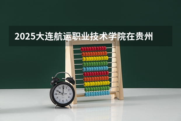 2025大连航运职业技术学院在贵州招生计划预测