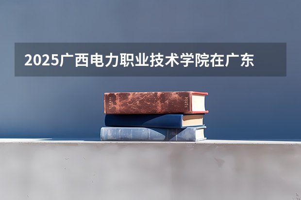 2025广西电力职业技术学院在广东招生计划预测