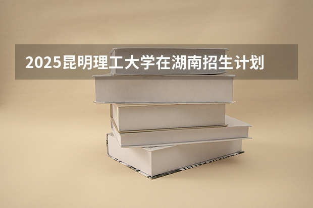 2025昆明理工大学在湖南招生计划预测