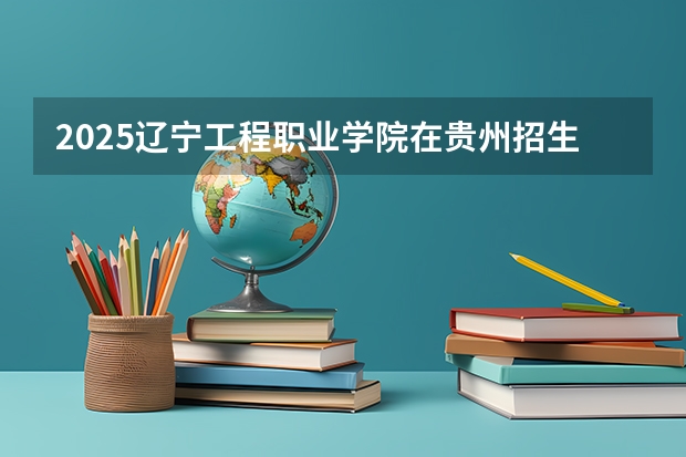 2025辽宁工程职业学院在贵州招生计划预测
