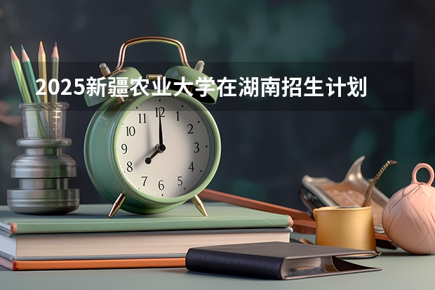 2025新疆农业大学在湖南招生计划预测