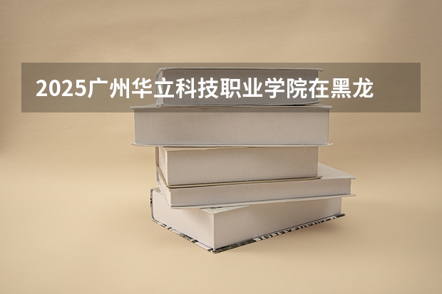 2025广州华立科技职业学院在黑龙江招生计划预测