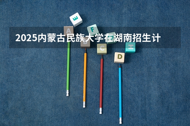 2025内蒙古民族大学在湖南招生计划预测