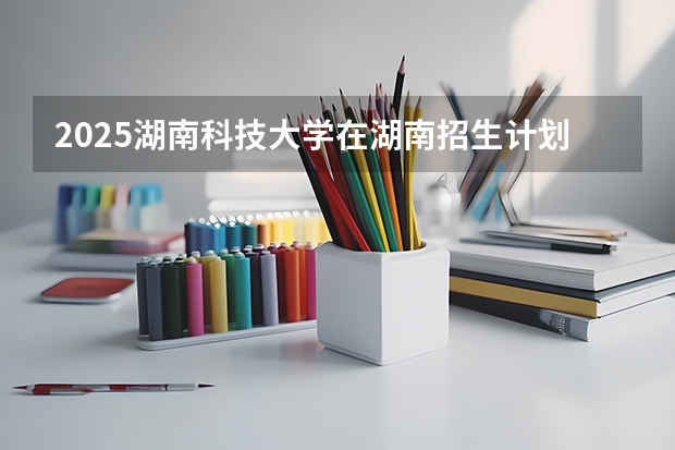 2025湖南科技大学在湖南招生计划预测