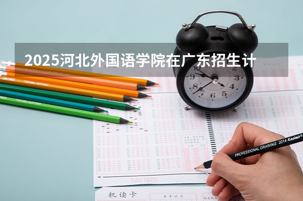 2025河北外国语学院在广东招生计划预测
