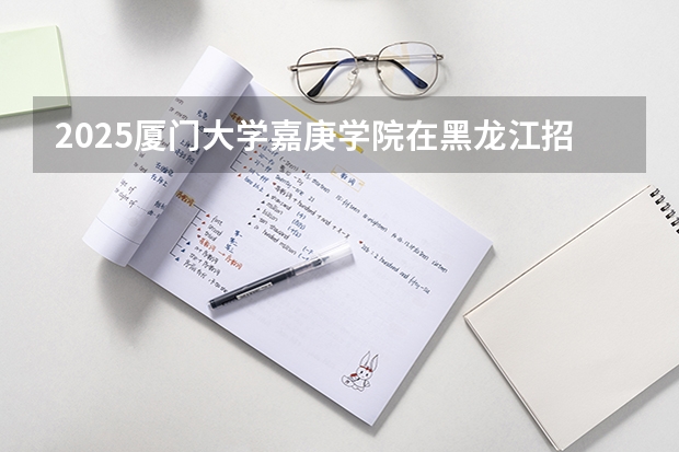 2025厦门大学嘉庚学院在黑龙江招生计划预测